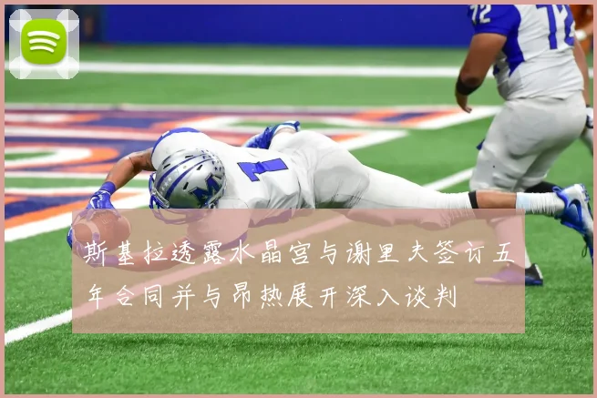 斯基拉透露水晶宫与谢里夫签订五年合同并与昂热展开深入谈判