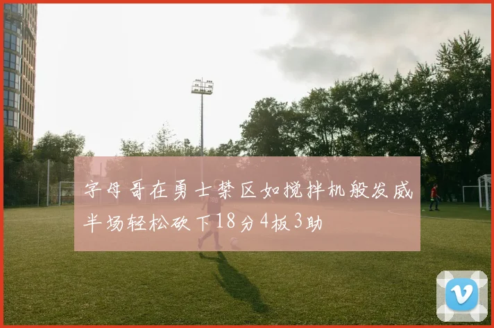 字母哥在勇士禁区如搅拌机般发威半场轻松砍下18分4板3助