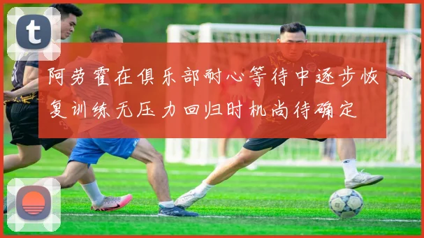 阿劳霍在俱乐部耐心等待中逐步恢复训练无压力回归时机尚待确定