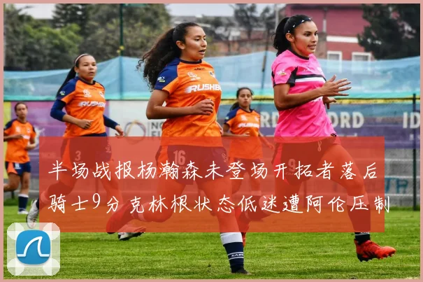 半场战报杨瀚森未登场开拓者落后骑士9分克林根状态低迷遭阿伦压制