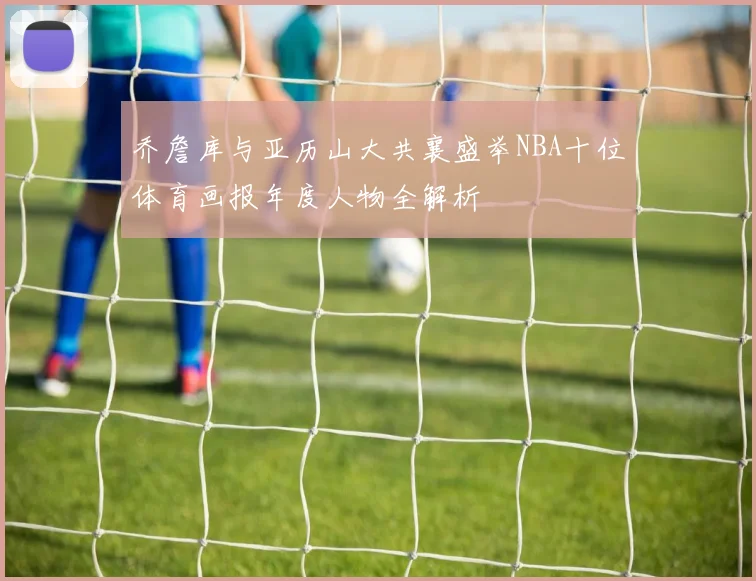 乔詹库与亚历山大共襄盛举NBA十位体育画报年度人物全解析