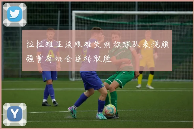 拉拉维亚谈艰难失利称球队表现顽强曾有机会逆转取胜