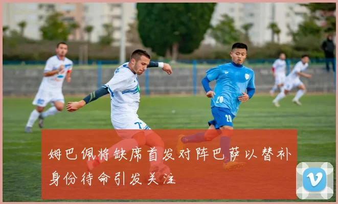姆巴佩将缺席首发对阵巴萨以替补身份待命引发关注