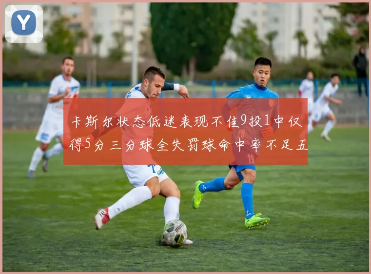 卡斯尔状态低迷表现不佳9投1中仅得5分三分球全失罚球命中率不足五成