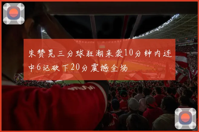 朱赞晃三分球狂潮来袭10分钟内连中6记砍下20分震撼全场