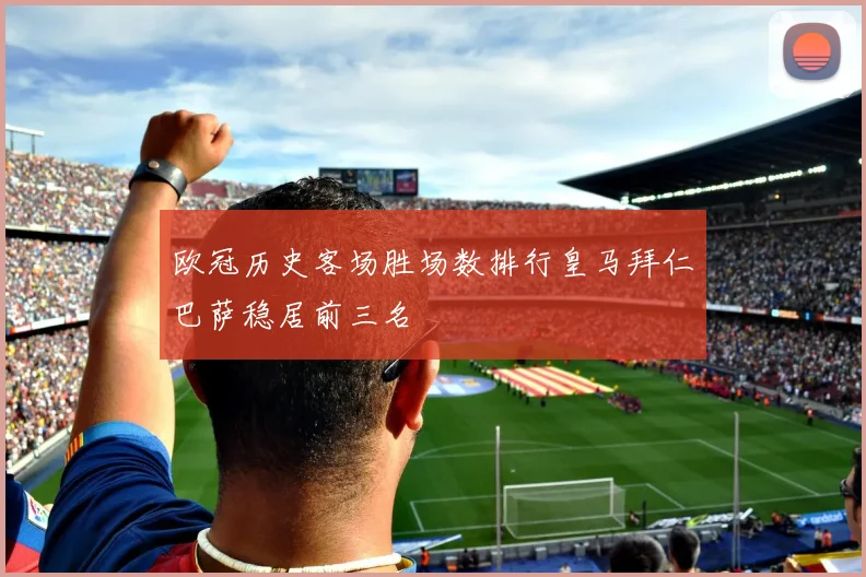 欧冠历史客场胜场数排行皇马拜仁巴萨稳居前三名