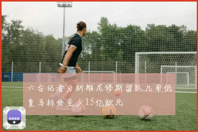 六台记者分析维尼修斯留队几率低皇马标价至少15亿欧元