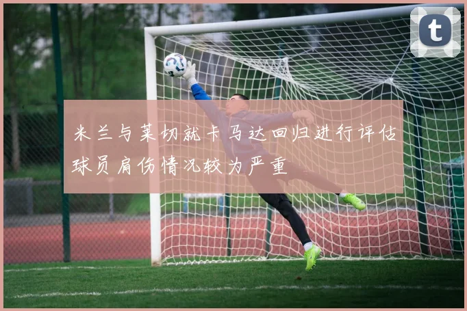 米兰与莱切就卡马达回归进行评估球员肩伤情况较为严重