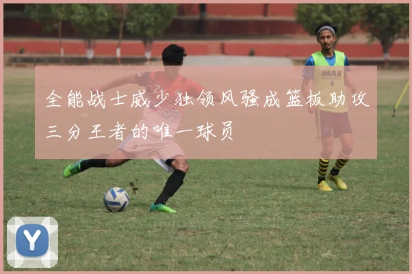 全能战士威少独领风骚成篮板助攻三分王者的唯一球员