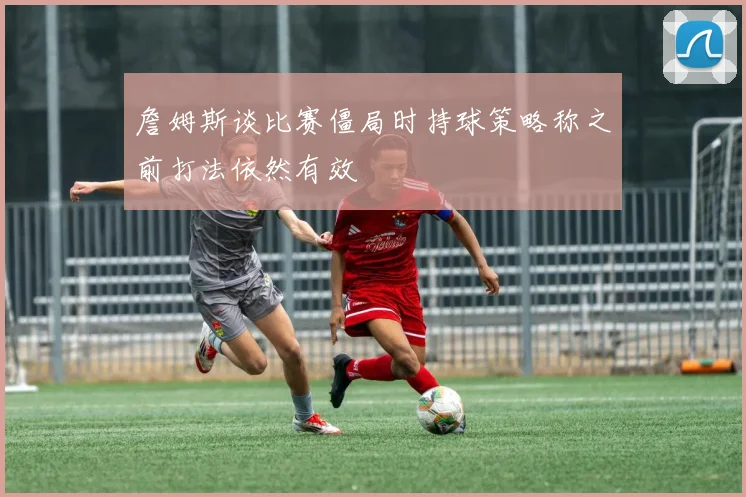 詹姆斯谈比赛僵局时持球策略称之前打法依然有效