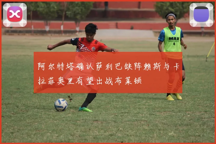 阿尔特塔确认萨利巴缺阵赖斯与卡拉菲奥里有望出战布莱顿