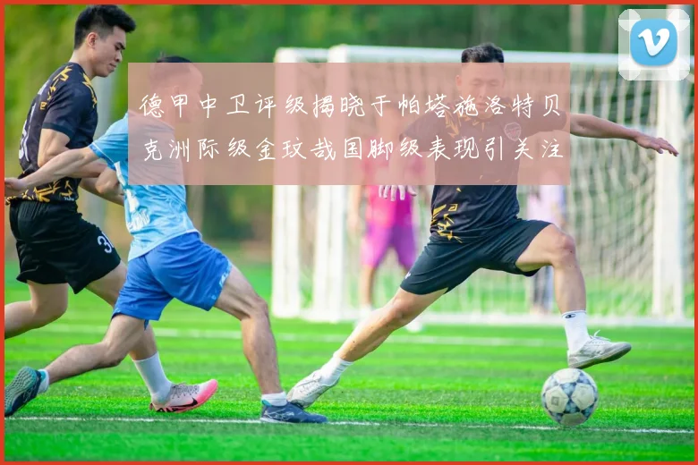 德甲中卫评级揭晓于帕塔施洛特贝克洲际级金玟哉国脚级表现引关注