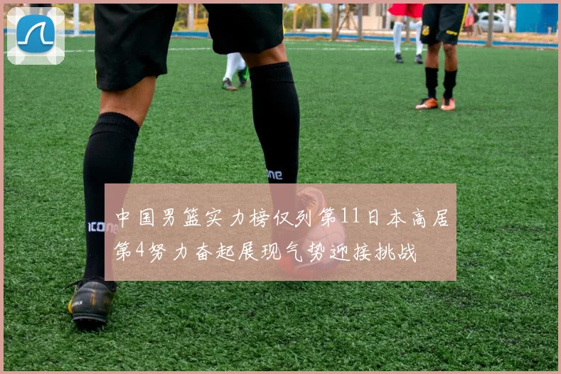 中国男篮实力榜仅列第11日本高居第4努力奋起展现气势迎接挑战