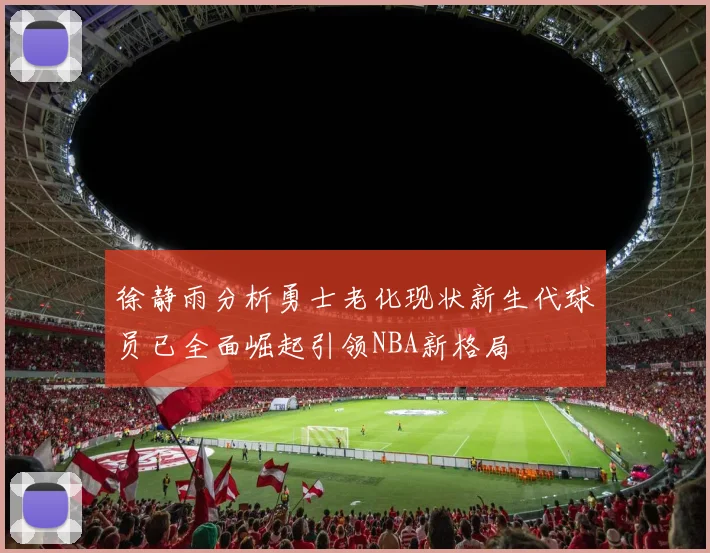 徐静雨分析勇士老化现状新生代球员已全面崛起引领NBA新格局