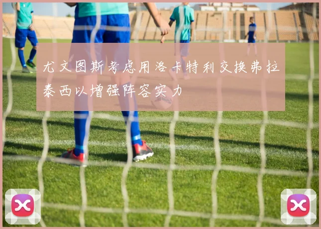 尤文图斯考虑用洛卡特利交换弗拉泰西以增强阵容实力