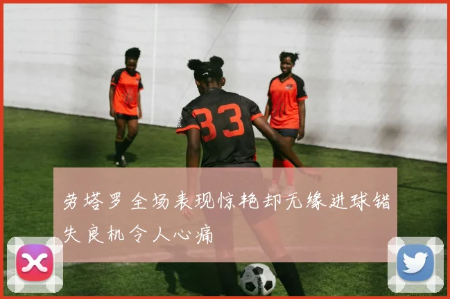 劳塔罗全场表现惊艳却无缘进球错失良机令人心痛