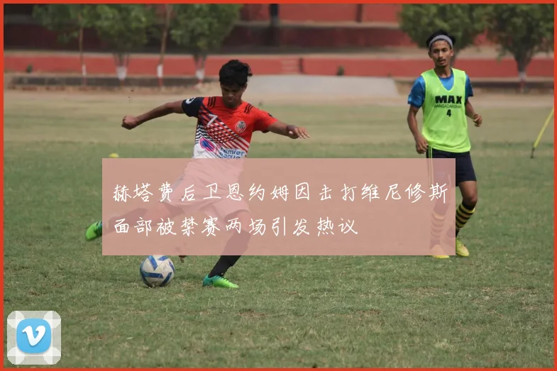 赫塔费后卫恩约姆因击打维尼修斯面部被禁赛两场引发热议