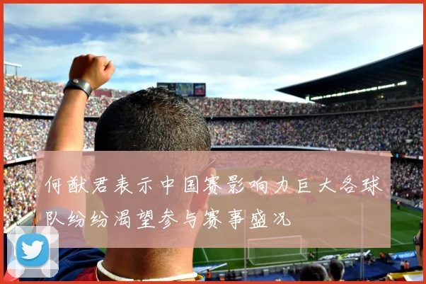 何猷君表示中国赛影响力巨大各球队纷纷渴望参与赛事盛况
