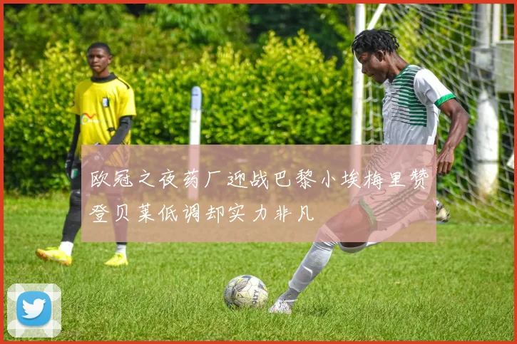 欧冠之夜药厂迎战巴黎小埃梅里赞登贝莱低调却实力非凡