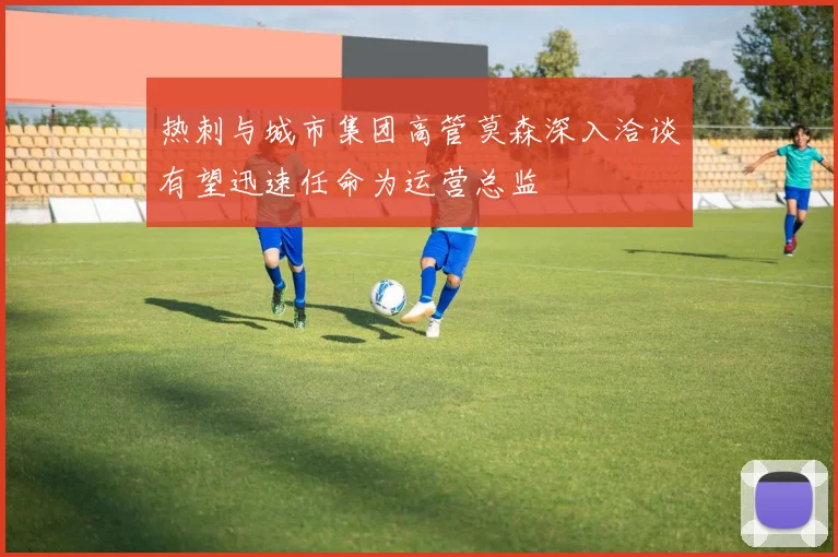 热刺与城市集团高管莫森深入洽谈有望迅速任命为运营总监