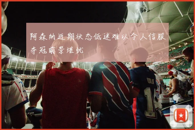 阿森纳近期状态低迷难以令人信服夺冠前景堪忧