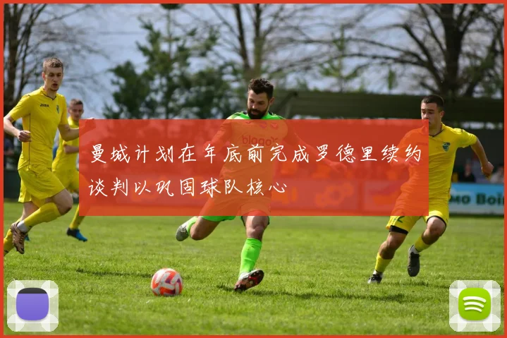 曼城计划在年底前完成罗德里续约谈判以巩固球队核心