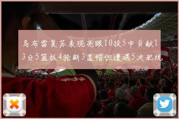 乌布雷复苏表现亮眼10投5中贡献13分5篮板4抢断3盖帽但遭遇5次犯规