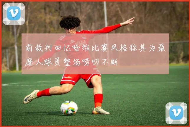 前裁判回忆哈维比赛风格称其为最磨人球员整场唠叨不断