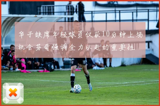 华子缺席年轻球员仅获10分钟上场机会芬奇强调全力以赴的重要性