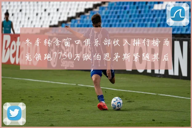 冬季转会窗口俱乐部收入排行榜马竞领跑7750万欧伯恩茅斯紧随其后7200万欧