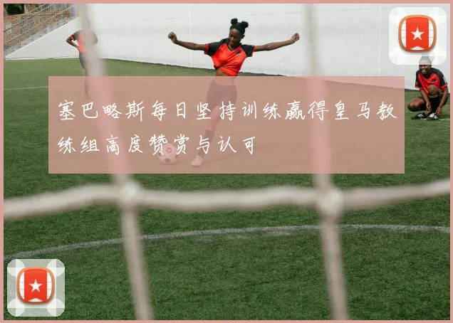 塞巴略斯每日坚持训练赢得皇马教练组高度赞赏与认可