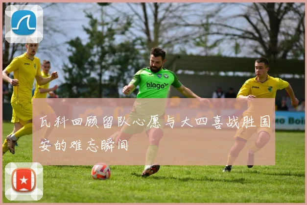 瓦科回顾留队心愿与大四喜战胜国安的难忘瞬间