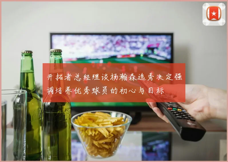 开拓者总经理谈杨瀚森选秀决定强调培养优秀球员的初心与目标