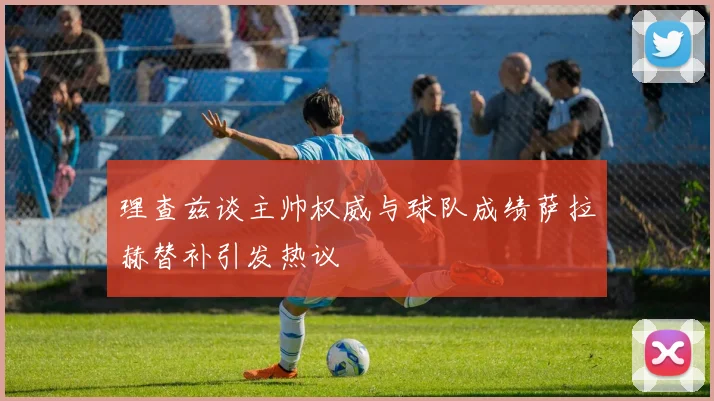 理查兹谈主帅权威与球队成绩萨拉赫替补引发热议