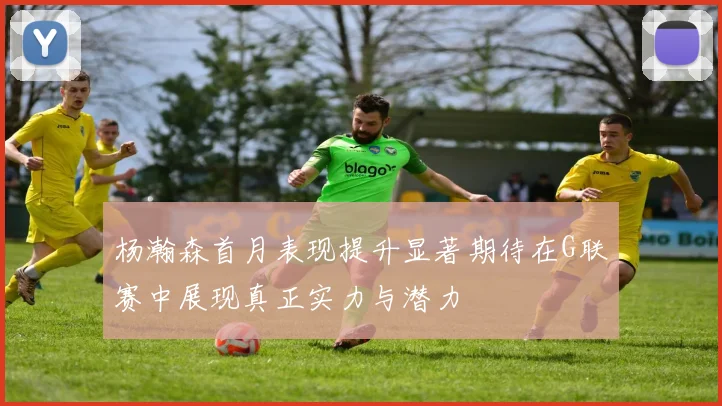 杨瀚森首月表现提升显著期待在G联赛中展现真正实力与潜力