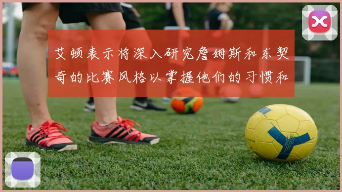 艾顿表示将深入研究詹姆斯和东契奇的比赛风格以掌握他们的习惯和偏好