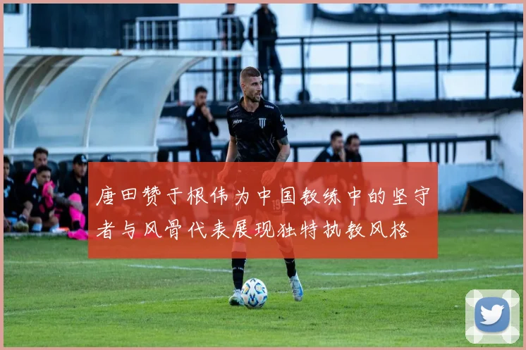 唐田赞于根伟为中国教练中的坚守者与风骨代表展现独特执教风格
