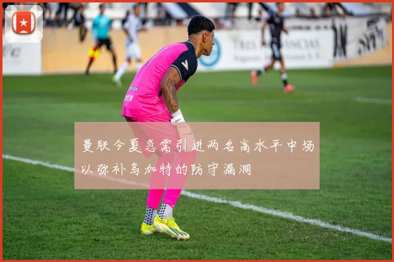 曼联今夏急需引进两名高水平中场以弥补乌加特的防守漏洞