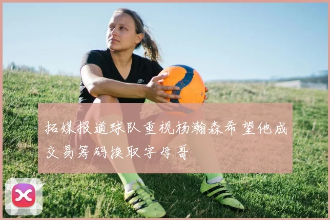 拓媒报道球队重视杨瀚森希望他成交易筹码换取字母哥