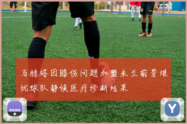 马特塔因膝伤问题加盟米兰前景堪忧球队静候医疗诊断结果