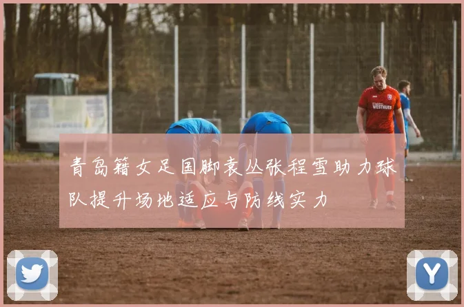 青岛籍女足国脚袁丛张程雪助力球队提升场地适应与防线实力