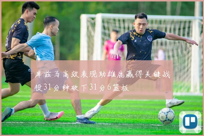 库兹马高效表现助雄鹿赢得关键战役31分钟砍下31分6篮板