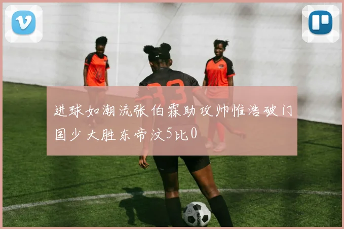 进球如潮流张伯霖助攻帅惟浩破门国少大胜东帝汶5比0